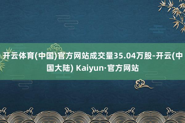 开云体育(中国)官方网站成交量35.04万股-开云(中国大陆) Kaiyun·官方网站