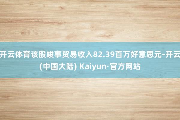 开云体育该股竣事贸易收入82.39百万好意思元-开云(中国大陆) Kaiyun·官方网站