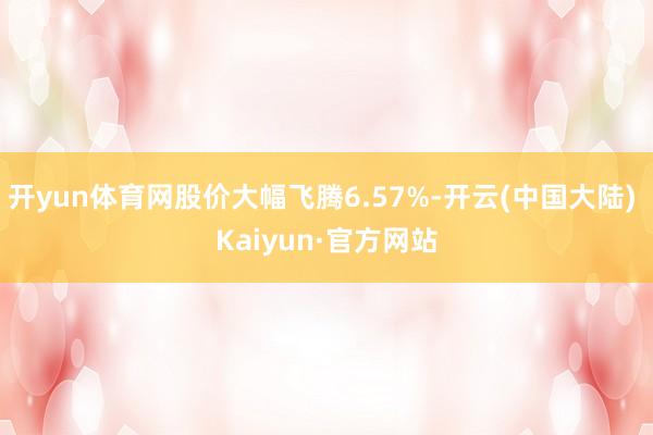 开yun体育网股价大幅飞腾6.57%-开云(中国大陆) Kaiyun·官方网站