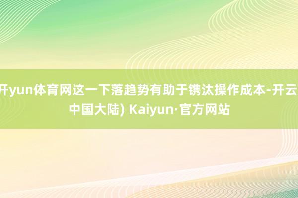 开yun体育网这一下落趋势有助于镌汰操作成本-开云(中国大陆) Kaiyun·官方网站